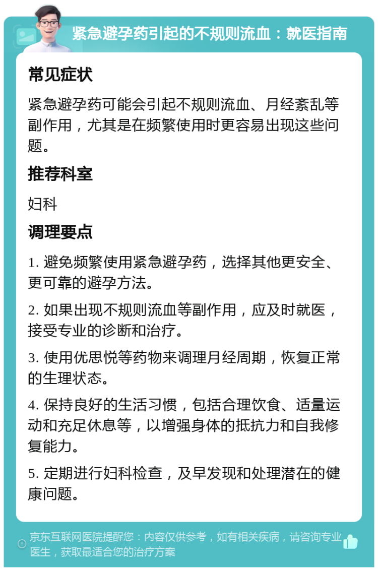 紧急避孕药引起的不规则流血：就医指南 常见症状 紧急避孕药可能会引起不规则流血、月经紊乱等副作用，尤其是在频繁使用时更容易出现这些问题。 推荐科室 妇科 调理要点 1. 避免频繁使用紧急避孕药，选择其他更安全、更可靠的避孕方法。 2. 如果出现不规则流血等副作用，应及时就医，接受专业的诊断和治疗。 3. 使用优思悦等药物来调理月经周期，恢复正常的生理状态。 4. 保持良好的生活习惯，包括合理饮食、适量运动和充足休息等，以增强身体的抵抗力和自我修复能力。 5. 定期进行妇科检查，及早发现和处理潜在的健康问题。