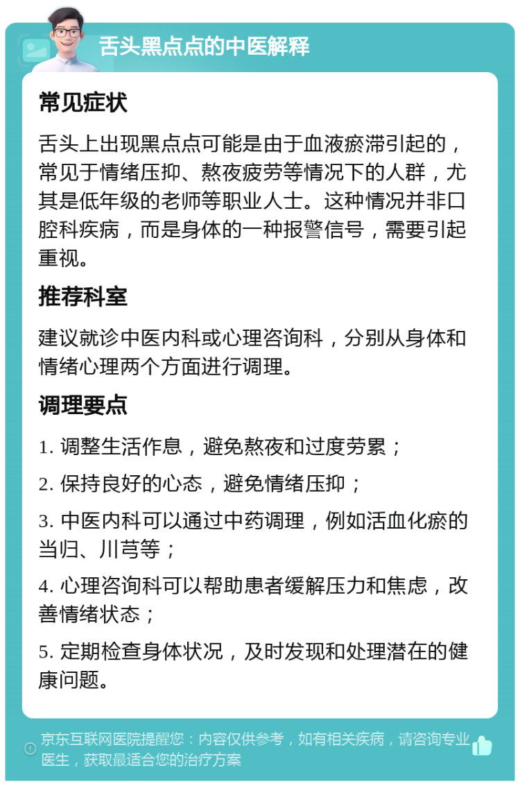 舌头黑点点的中医解释 常见症状 舌头上出现黑点点可能是由于血液瘀滞引起的，常见于情绪压抑、熬夜疲劳等情况下的人群，尤其是低年级的老师等职业人士。这种情况并非口腔科疾病，而是身体的一种报警信号，需要引起重视。 推荐科室 建议就诊中医内科或心理咨询科，分别从身体和情绪心理两个方面进行调理。 调理要点 1. 调整生活作息，避免熬夜和过度劳累； 2. 保持良好的心态，避免情绪压抑； 3. 中医内科可以通过中药调理，例如活血化瘀的当归、川芎等； 4. 心理咨询科可以帮助患者缓解压力和焦虑，改善情绪状态； 5. 定期检查身体状况，及时发现和处理潜在的健康问题。