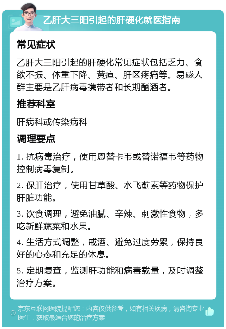 乙肝大三阳引起的肝硬化就医指南 常见症状 乙肝大三阳引起的肝硬化常见症状包括乏力、食欲不振、体重下降、黄疸、肝区疼痛等。易感人群主要是乙肝病毒携带者和长期酗酒者。 推荐科室 肝病科或传染病科 调理要点 1. 抗病毒治疗，使用恩替卡韦或替诺福韦等药物控制病毒复制。 2. 保肝治疗，使用甘草酸、水飞蓟素等药物保护肝脏功能。 3. 饮食调理，避免油腻、辛辣、刺激性食物，多吃新鲜蔬菜和水果。 4. 生活方式调整，戒酒、避免过度劳累，保持良好的心态和充足的休息。 5. 定期复查，监测肝功能和病毒载量，及时调整治疗方案。