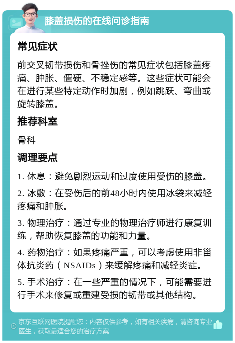 膝盖损伤的在线问诊指南 常见症状 前交叉韧带损伤和骨挫伤的常见症状包括膝盖疼痛、肿胀、僵硬、不稳定感等。这些症状可能会在进行某些特定动作时加剧，例如跳跃、弯曲或旋转膝盖。 推荐科室 骨科 调理要点 1. 休息：避免剧烈运动和过度使用受伤的膝盖。 2. 冰敷：在受伤后的前48小时内使用冰袋来减轻疼痛和肿胀。 3. 物理治疗：通过专业的物理治疗师进行康复训练，帮助恢复膝盖的功能和力量。 4. 药物治疗：如果疼痛严重，可以考虑使用非甾体抗炎药（NSAIDs）来缓解疼痛和减轻炎症。 5. 手术治疗：在一些严重的情况下，可能需要进行手术来修复或重建受损的韧带或其他结构。