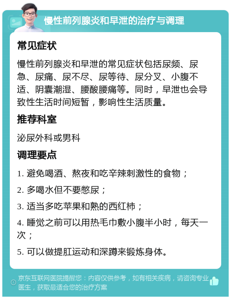 慢性前列腺炎和早泄的治疗与调理 常见症状 慢性前列腺炎和早泄的常见症状包括尿频、尿急、尿痛、尿不尽、尿等待、尿分叉、小腹不适、阴囊潮湿、腰酸腰痛等。同时，早泄也会导致性生活时间短暂，影响性生活质量。 推荐科室 泌尿外科或男科 调理要点 1. 避免喝酒、熬夜和吃辛辣刺激性的食物； 2. 多喝水但不要憋尿； 3. 适当多吃苹果和熟的西红柿； 4. 睡觉之前可以用热毛巾敷小腹半小时，每天一次； 5. 可以做提肛运动和深蹲来锻炼身体。