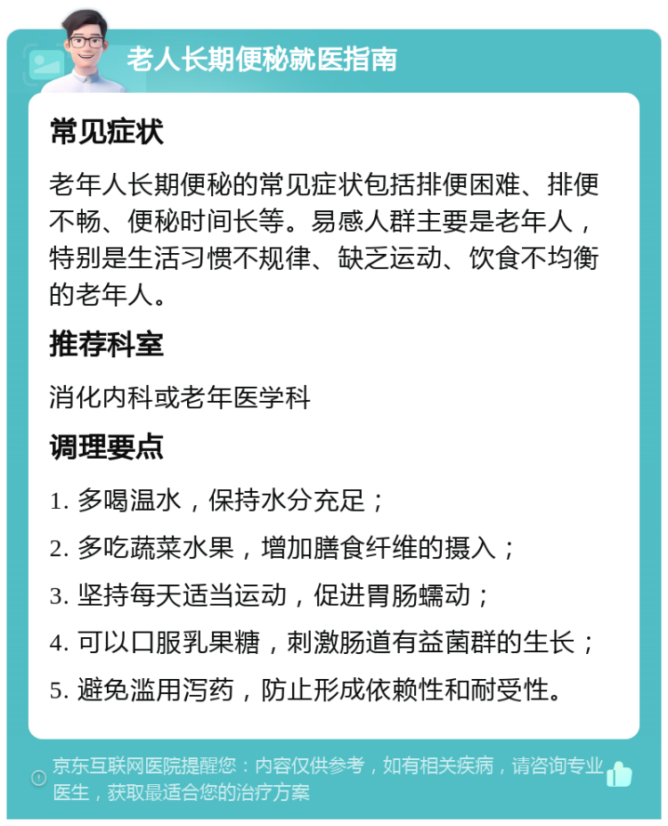 老人长期便秘就医指南 常见症状 老年人长期便秘的常见症状包括排便困难、排便不畅、便秘时间长等。易感人群主要是老年人，特别是生活习惯不规律、缺乏运动、饮食不均衡的老年人。 推荐科室 消化内科或老年医学科 调理要点 1. 多喝温水，保持水分充足； 2. 多吃蔬菜水果，增加膳食纤维的摄入； 3. 坚持每天适当运动，促进胃肠蠕动； 4. 可以口服乳果糖，刺激肠道有益菌群的生长； 5. 避免滥用泻药，防止形成依赖性和耐受性。