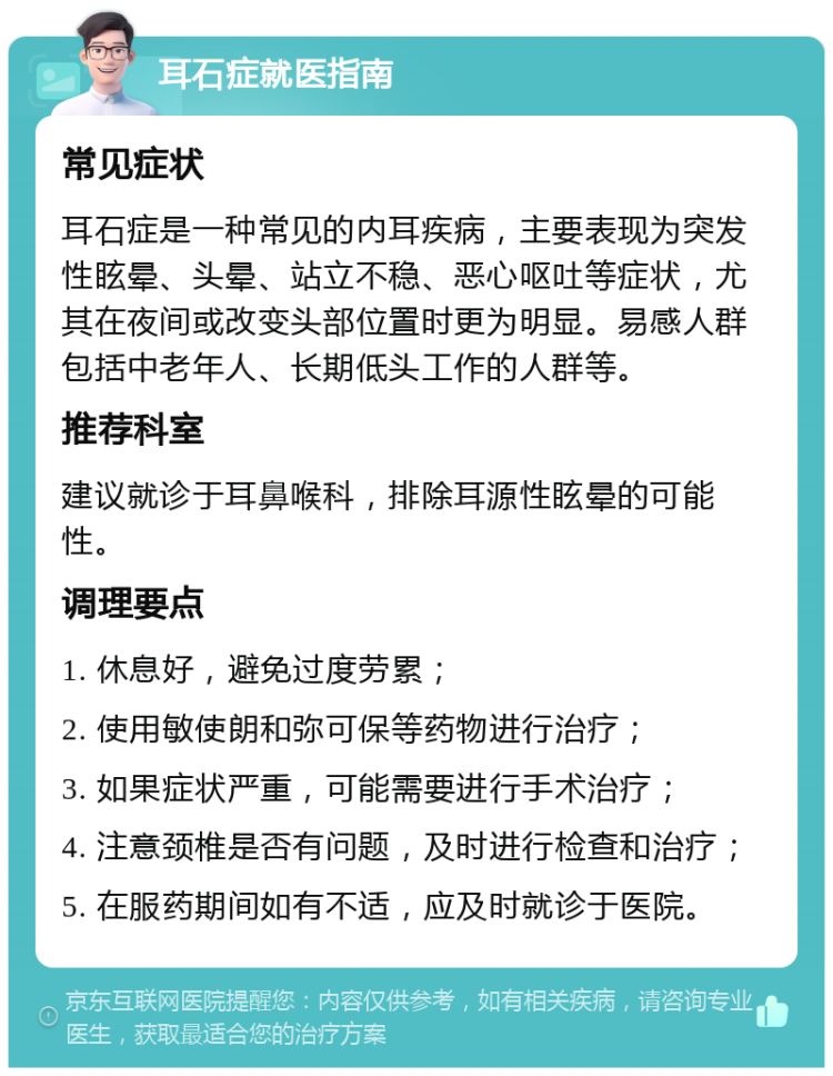 耳石症就医指南 常见症状 耳石症是一种常见的内耳疾病，主要表现为突发性眩晕、头晕、站立不稳、恶心呕吐等症状，尤其在夜间或改变头部位置时更为明显。易感人群包括中老年人、长期低头工作的人群等。 推荐科室 建议就诊于耳鼻喉科，排除耳源性眩晕的可能性。 调理要点 1. 休息好，避免过度劳累； 2. 使用敏使朗和弥可保等药物进行治疗； 3. 如果症状严重，可能需要进行手术治疗； 4. 注意颈椎是否有问题，及时进行检查和治疗； 5. 在服药期间如有不适，应及时就诊于医院。