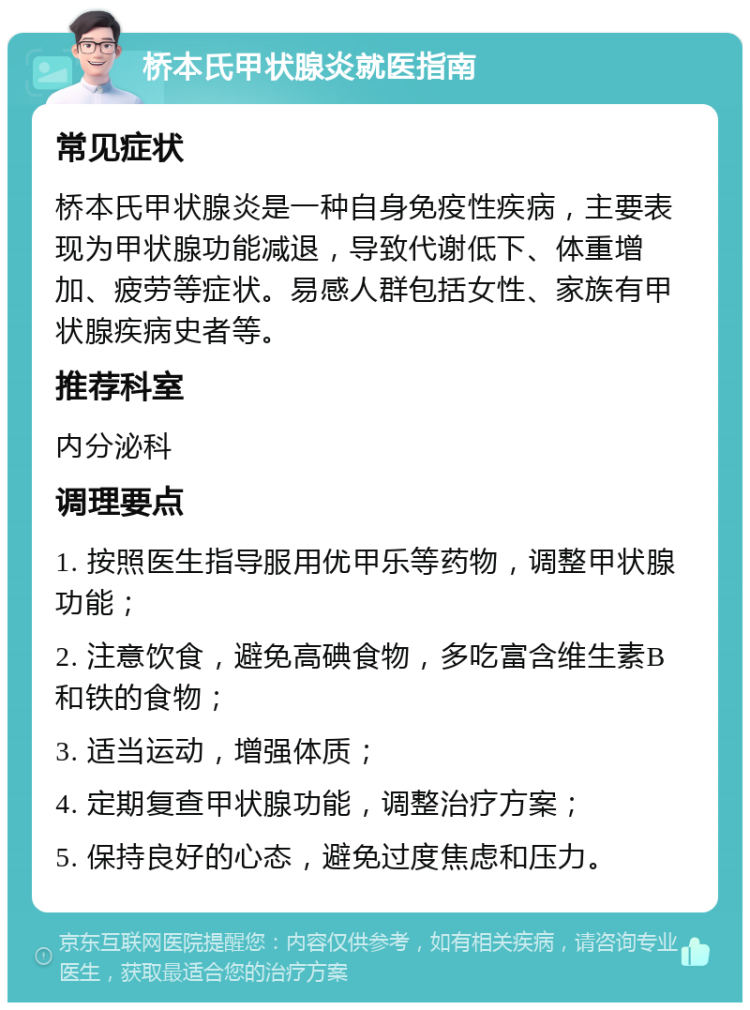 桥本氏甲状腺炎就医指南 常见症状 桥本氏甲状腺炎是一种自身免疫性疾病，主要表现为甲状腺功能减退，导致代谢低下、体重增加、疲劳等症状。易感人群包括女性、家族有甲状腺疾病史者等。 推荐科室 内分泌科 调理要点 1. 按照医生指导服用优甲乐等药物，调整甲状腺功能； 2. 注意饮食，避免高碘食物，多吃富含维生素B和铁的食物； 3. 适当运动，增强体质； 4. 定期复查甲状腺功能，调整治疗方案； 5. 保持良好的心态，避免过度焦虑和压力。