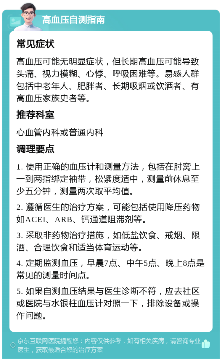 高血压自测指南 常见症状 高血压可能无明显症状，但长期高血压可能导致头痛、视力模糊、心悸、呼吸困难等。易感人群包括中老年人、肥胖者、长期吸烟或饮酒者、有高血压家族史者等。 推荐科室 心血管内科或普通内科 调理要点 1. 使用正确的血压计和测量方法，包括在肘窝上一到两指绑定袖带，松紧度适中，测量前休息至少五分钟，测量两次取平均值。 2. 遵循医生的治疗方案，可能包括使用降压药物如ACEI、ARB、钙通道阻滞剂等。 3. 采取非药物治疗措施，如低盐饮食、戒烟、限酒、合理饮食和适当体育运动等。 4. 定期监测血压，早晨7点、中午5点、晚上8点是常见的测量时间点。 5. 如果自测血压结果与医生诊断不符，应去社区或医院与水银柱血压计对照一下，排除设备或操作问题。