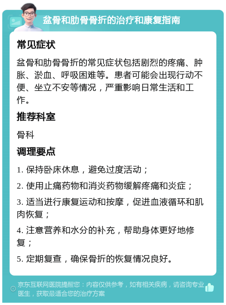 盆骨和肋骨骨折的治疗和康复指南 常见症状 盆骨和肋骨骨折的常见症状包括剧烈的疼痛、肿胀、淤血、呼吸困难等。患者可能会出现行动不便、坐立不安等情况，严重影响日常生活和工作。 推荐科室 骨科 调理要点 1. 保持卧床休息，避免过度活动； 2. 使用止痛药物和消炎药物缓解疼痛和炎症； 3. 适当进行康复运动和按摩，促进血液循环和肌肉恢复； 4. 注意营养和水分的补充，帮助身体更好地修复； 5. 定期复查，确保骨折的恢复情况良好。