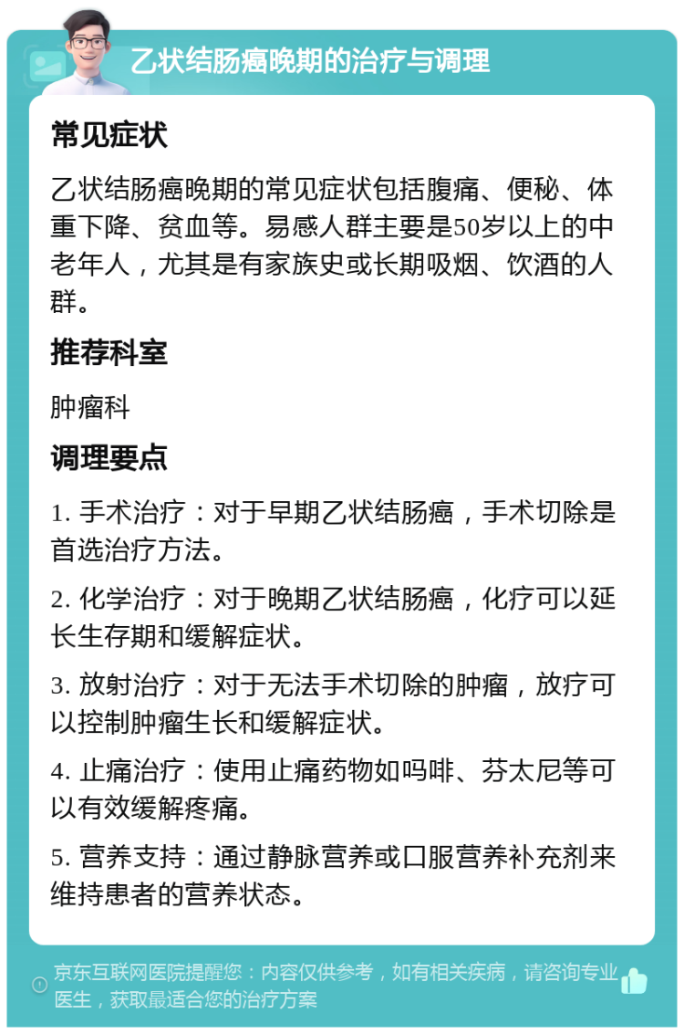 乙状结肠癌晚期的治疗与调理 常见症状 乙状结肠癌晚期的常见症状包括腹痛、便秘、体重下降、贫血等。易感人群主要是50岁以上的中老年人，尤其是有家族史或长期吸烟、饮酒的人群。 推荐科室 肿瘤科 调理要点 1. 手术治疗：对于早期乙状结肠癌，手术切除是首选治疗方法。 2. 化学治疗：对于晚期乙状结肠癌，化疗可以延长生存期和缓解症状。 3. 放射治疗：对于无法手术切除的肿瘤，放疗可以控制肿瘤生长和缓解症状。 4. 止痛治疗：使用止痛药物如吗啡、芬太尼等可以有效缓解疼痛。 5. 营养支持：通过静脉营养或口服营养补充剂来维持患者的营养状态。