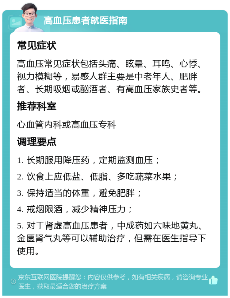 高血压患者就医指南 常见症状 高血压常见症状包括头痛、眩晕、耳鸣、心悸、视力模糊等，易感人群主要是中老年人、肥胖者、长期吸烟或酗酒者、有高血压家族史者等。 推荐科室 心血管内科或高血压专科 调理要点 1. 长期服用降压药，定期监测血压； 2. 饮食上应低盐、低脂、多吃蔬菜水果； 3. 保持适当的体重，避免肥胖； 4. 戒烟限酒，减少精神压力； 5. 对于肾虚高血压患者，中成药如六味地黄丸、金匮肾气丸等可以辅助治疗，但需在医生指导下使用。