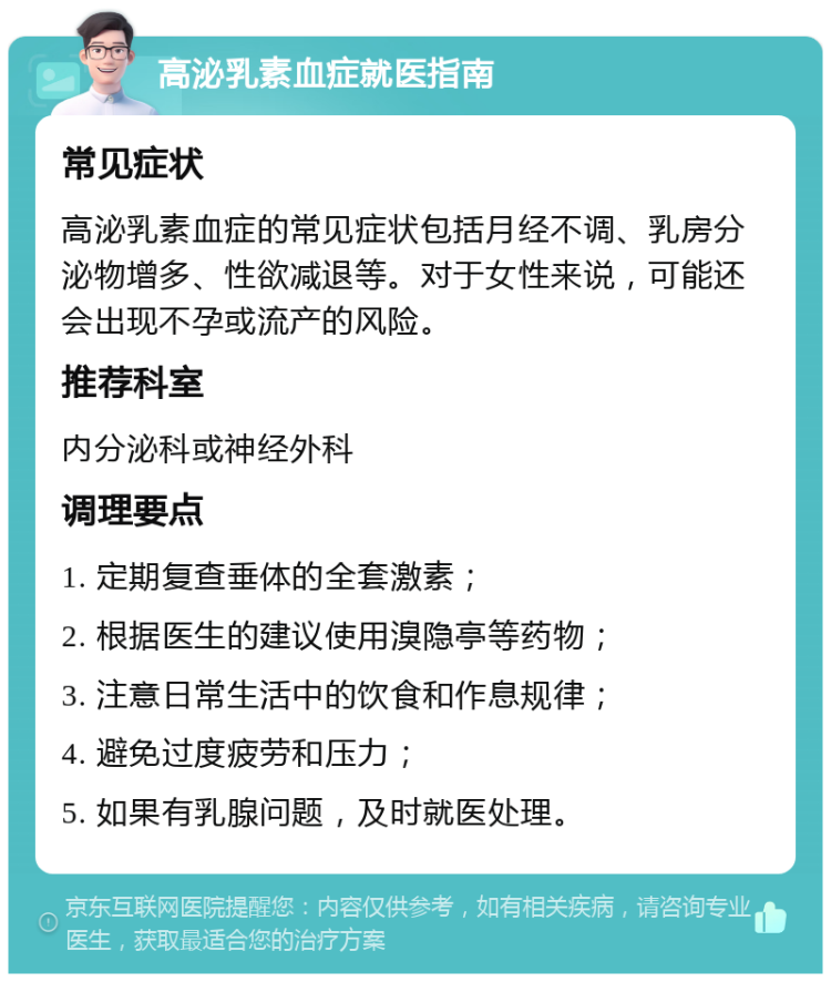 高泌乳素血症就医指南 常见症状 高泌乳素血症的常见症状包括月经不调、乳房分泌物增多、性欲减退等。对于女性来说，可能还会出现不孕或流产的风险。 推荐科室 内分泌科或神经外科 调理要点 1. 定期复查垂体的全套激素； 2. 根据医生的建议使用溴隐亭等药物； 3. 注意日常生活中的饮食和作息规律； 4. 避免过度疲劳和压力； 5. 如果有乳腺问题，及时就医处理。