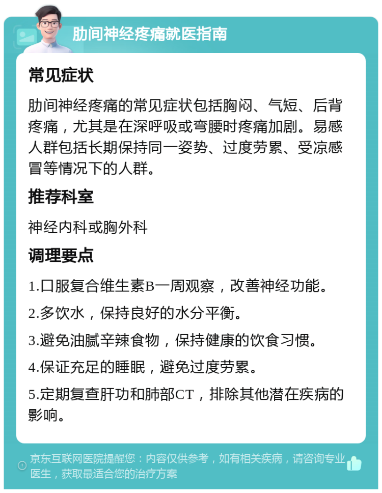 肋间神经疼痛就医指南 常见症状 肋间神经疼痛的常见症状包括胸闷、气短、后背疼痛，尤其是在深呼吸或弯腰时疼痛加剧。易感人群包括长期保持同一姿势、过度劳累、受凉感冒等情况下的人群。 推荐科室 神经内科或胸外科 调理要点 1.口服复合维生素B一周观察，改善神经功能。 2.多饮水，保持良好的水分平衡。 3.避免油腻辛辣食物，保持健康的饮食习惯。 4.保证充足的睡眠，避免过度劳累。 5.定期复查肝功和肺部CT，排除其他潜在疾病的影响。