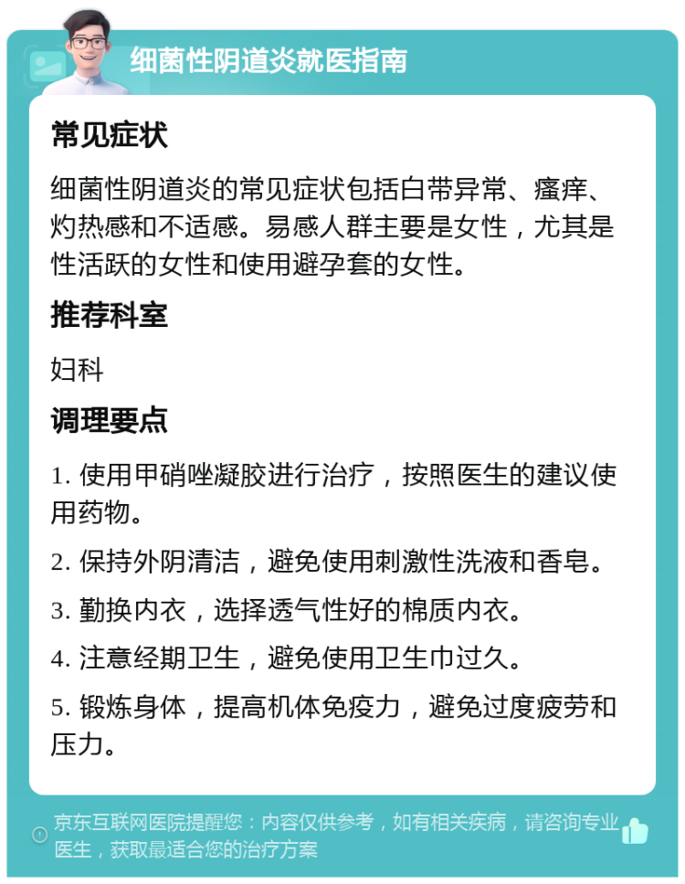 细菌性阴道炎就医指南 常见症状 细菌性阴道炎的常见症状包括白带异常、瘙痒、灼热感和不适感。易感人群主要是女性，尤其是性活跃的女性和使用避孕套的女性。 推荐科室 妇科 调理要点 1. 使用甲硝唑凝胶进行治疗，按照医生的建议使用药物。 2. 保持外阴清洁，避免使用刺激性洗液和香皂。 3. 勤换内衣，选择透气性好的棉质内衣。 4. 注意经期卫生，避免使用卫生巾过久。 5. 锻炼身体，提高机体免疫力，避免过度疲劳和压力。