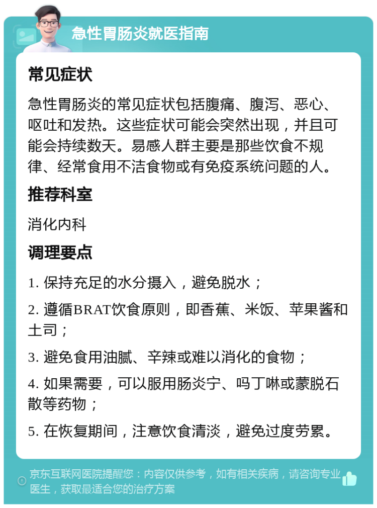 急性胃肠炎就医指南 常见症状 急性胃肠炎的常见症状包括腹痛、腹泻、恶心、呕吐和发热。这些症状可能会突然出现，并且可能会持续数天。易感人群主要是那些饮食不规律、经常食用不洁食物或有免疫系统问题的人。 推荐科室 消化内科 调理要点 1. 保持充足的水分摄入，避免脱水； 2. 遵循BRAT饮食原则，即香蕉、米饭、苹果酱和土司； 3. 避免食用油腻、辛辣或难以消化的食物； 4. 如果需要，可以服用肠炎宁、吗丁啉或蒙脱石散等药物； 5. 在恢复期间，注意饮食清淡，避免过度劳累。