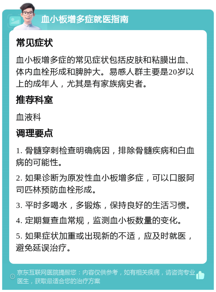 血小板增多症就医指南 常见症状 血小板增多症的常见症状包括皮肤和粘膜出血、体内血栓形成和脾肿大。易感人群主要是20岁以上的成年人，尤其是有家族病史者。 推荐科室 血液科 调理要点 1. 骨髓穿刺检查明确病因，排除骨髓疾病和白血病的可能性。 2. 如果诊断为原发性血小板增多症，可以口服阿司匹林预防血栓形成。 3. 平时多喝水，多锻炼，保持良好的生活习惯。 4. 定期复查血常规，监测血小板数量的变化。 5. 如果症状加重或出现新的不适，应及时就医，避免延误治疗。