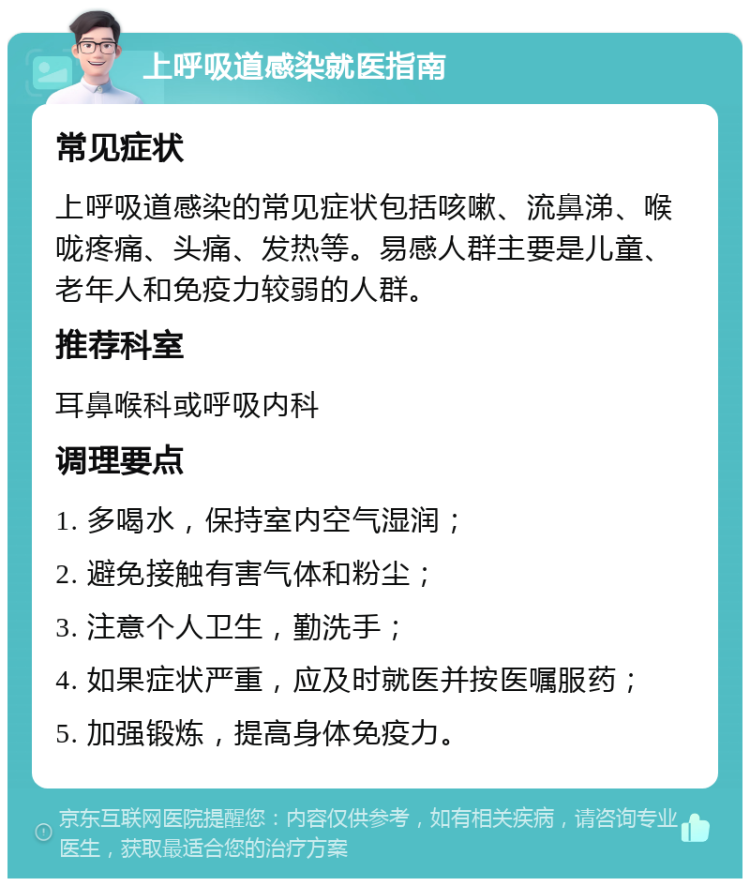 上呼吸道感染就医指南 常见症状 上呼吸道感染的常见症状包括咳嗽、流鼻涕、喉咙疼痛、头痛、发热等。易感人群主要是儿童、老年人和免疫力较弱的人群。 推荐科室 耳鼻喉科或呼吸内科 调理要点 1. 多喝水，保持室内空气湿润； 2. 避免接触有害气体和粉尘； 3. 注意个人卫生，勤洗手； 4. 如果症状严重，应及时就医并按医嘱服药； 5. 加强锻炼，提高身体免疫力。