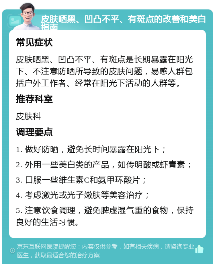 皮肤晒黑、凹凸不平、有斑点的改善和美白指南 常见症状 皮肤晒黑、凹凸不平、有斑点是长期暴露在阳光下、不注意防晒所导致的皮肤问题，易感人群包括户外工作者、经常在阳光下活动的人群等。 推荐科室 皮肤科 调理要点 1. 做好防晒，避免长时间暴露在阳光下； 2. 外用一些美白类的产品，如传明酸或虾青素； 3. 口服一些维生素C和氨甲环酸片； 4. 考虑激光或光子嫩肤等美容治疗； 5. 注意饮食调理，避免脾虚湿气重的食物，保持良好的生活习惯。