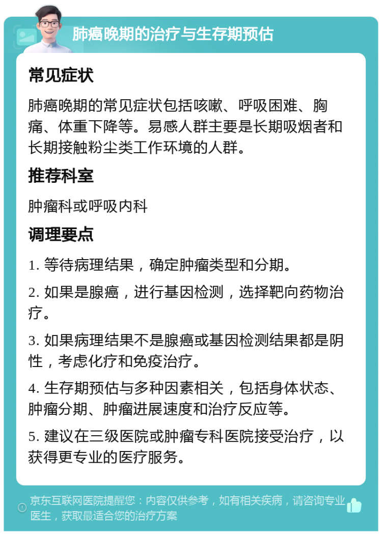 肺癌晚期的治疗与生存期预估 常见症状 肺癌晚期的常见症状包括咳嗽、呼吸困难、胸痛、体重下降等。易感人群主要是长期吸烟者和长期接触粉尘类工作环境的人群。 推荐科室 肿瘤科或呼吸内科 调理要点 1. 等待病理结果，确定肿瘤类型和分期。 2. 如果是腺癌，进行基因检测，选择靶向药物治疗。 3. 如果病理结果不是腺癌或基因检测结果都是阴性，考虑化疗和免疫治疗。 4. 生存期预估与多种因素相关，包括身体状态、肿瘤分期、肿瘤进展速度和治疗反应等。 5. 建议在三级医院或肿瘤专科医院接受治疗，以获得更专业的医疗服务。