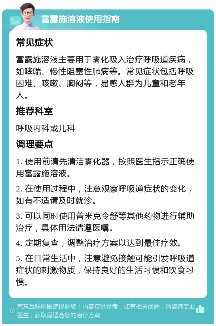 富露施溶液使用指南 常见症状 富露施溶液主要用于雾化吸入治疗呼吸道疾病，如哮喘、慢性阻塞性肺病等。常见症状包括呼吸困难、咳嗽、胸闷等，易感人群为儿童和老年人。 推荐科室 呼吸内科或儿科 调理要点 1. 使用前请先清洁雾化器，按照医生指示正确使用富露施溶液。 2. 在使用过程中，注意观察呼吸道症状的变化，如有不适请及时就诊。 3. 可以同时使用普米克令舒等其他药物进行辅助治疗，具体用法请遵医嘱。 4. 定期复查，调整治疗方案以达到最佳疗效。 5. 在日常生活中，注意避免接触可能引发呼吸道症状的刺激物质，保持良好的生活习惯和饮食习惯。