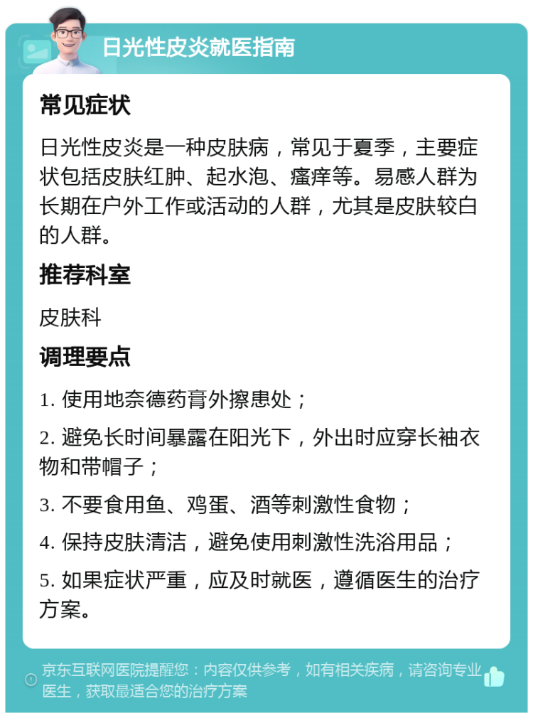 日光性皮炎就医指南 常见症状 日光性皮炎是一种皮肤病，常见于夏季，主要症状包括皮肤红肿、起水泡、瘙痒等。易感人群为长期在户外工作或活动的人群，尤其是皮肤较白的人群。 推荐科室 皮肤科 调理要点 1. 使用地奈德药膏外擦患处； 2. 避免长时间暴露在阳光下，外出时应穿长袖衣物和带帽子； 3. 不要食用鱼、鸡蛋、酒等刺激性食物； 4. 保持皮肤清洁，避免使用刺激性洗浴用品； 5. 如果症状严重，应及时就医，遵循医生的治疗方案。