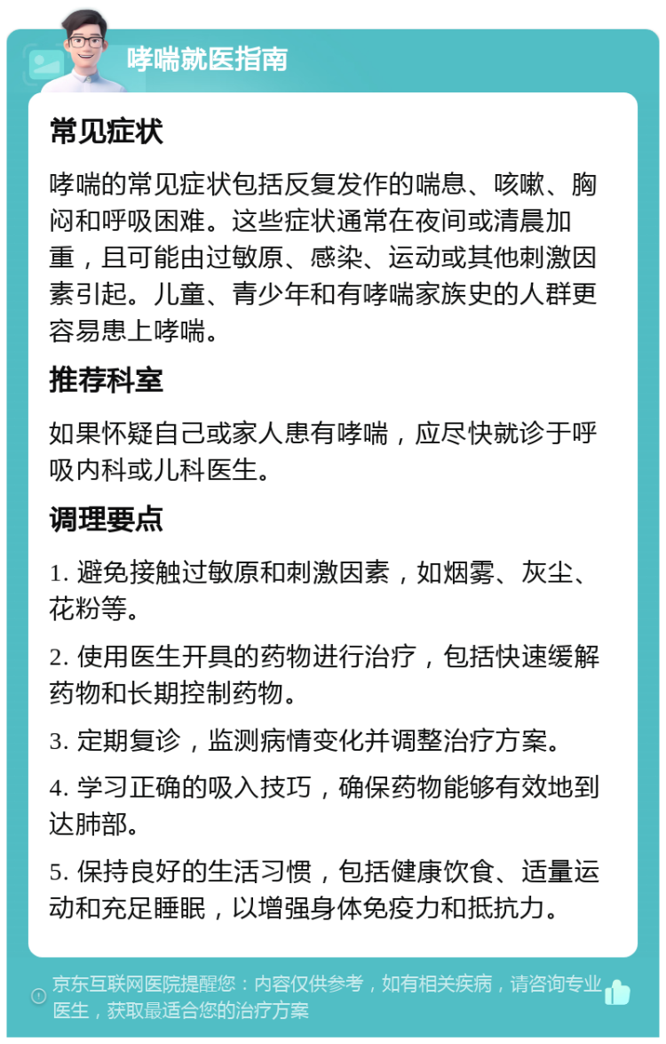 哮喘就医指南 常见症状 哮喘的常见症状包括反复发作的喘息、咳嗽、胸闷和呼吸困难。这些症状通常在夜间或清晨加重，且可能由过敏原、感染、运动或其他刺激因素引起。儿童、青少年和有哮喘家族史的人群更容易患上哮喘。 推荐科室 如果怀疑自己或家人患有哮喘，应尽快就诊于呼吸内科或儿科医生。 调理要点 1. 避免接触过敏原和刺激因素，如烟雾、灰尘、花粉等。 2. 使用医生开具的药物进行治疗，包括快速缓解药物和长期控制药物。 3. 定期复诊，监测病情变化并调整治疗方案。 4. 学习正确的吸入技巧，确保药物能够有效地到达肺部。 5. 保持良好的生活习惯，包括健康饮食、适量运动和充足睡眠，以增强身体免疫力和抵抗力。