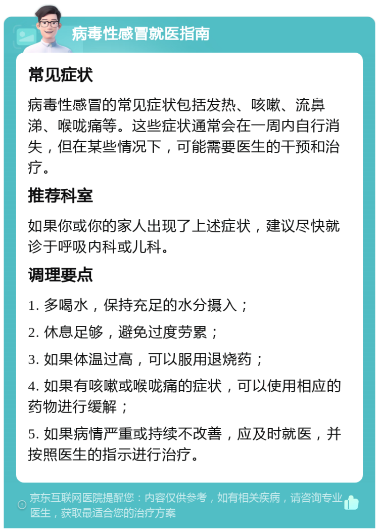 病毒性感冒就医指南 常见症状 病毒性感冒的常见症状包括发热、咳嗽、流鼻涕、喉咙痛等。这些症状通常会在一周内自行消失，但在某些情况下，可能需要医生的干预和治疗。 推荐科室 如果你或你的家人出现了上述症状，建议尽快就诊于呼吸内科或儿科。 调理要点 1. 多喝水，保持充足的水分摄入； 2. 休息足够，避免过度劳累； 3. 如果体温过高，可以服用退烧药； 4. 如果有咳嗽或喉咙痛的症状，可以使用相应的药物进行缓解； 5. 如果病情严重或持续不改善，应及时就医，并按照医生的指示进行治疗。