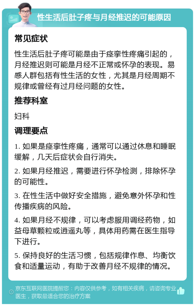 性生活后肚子疼与月经推迟的可能原因 常见症状 性生活后肚子疼可能是由于痉挛性疼痛引起的，月经推迟则可能是月经不正常或怀孕的表现。易感人群包括有性生活的女性，尤其是月经周期不规律或曾经有过月经问题的女性。 推荐科室 妇科 调理要点 1. 如果是痉挛性疼痛，通常可以通过休息和睡眠缓解，几天后症状会自行消失。 2. 如果月经推迟，需要进行怀孕检测，排除怀孕的可能性。 3. 在性生活中做好安全措施，避免意外怀孕和性传播疾病的风险。 4. 如果月经不规律，可以考虑服用调经药物，如益母草颗粒或逍遥丸等，具体用药需在医生指导下进行。 5. 保持良好的生活习惯，包括规律作息、均衡饮食和适量运动，有助于改善月经不规律的情况。