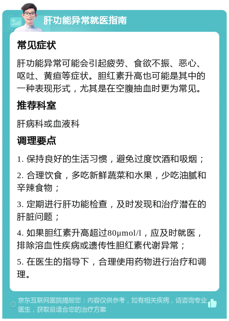 肝功能异常就医指南 常见症状 肝功能异常可能会引起疲劳、食欲不振、恶心、呕吐、黄疸等症状。胆红素升高也可能是其中的一种表现形式，尤其是在空腹抽血时更为常见。 推荐科室 肝病科或血液科 调理要点 1. 保持良好的生活习惯，避免过度饮酒和吸烟； 2. 合理饮食，多吃新鲜蔬菜和水果，少吃油腻和辛辣食物； 3. 定期进行肝功能检查，及时发现和治疗潜在的肝脏问题； 4. 如果胆红素升高超过80μmol/l，应及时就医，排除溶血性疾病或遗传性胆红素代谢异常； 5. 在医生的指导下，合理使用药物进行治疗和调理。