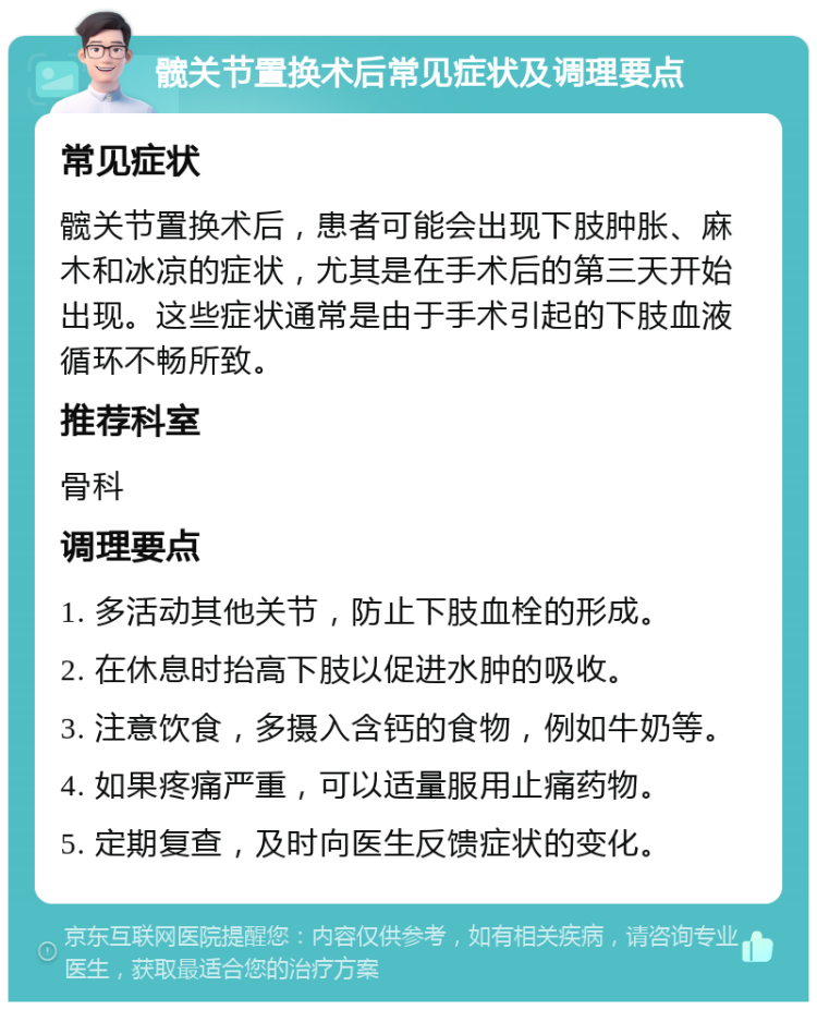 髋关节置换术后常见症状及调理要点 常见症状 髋关节置换术后，患者可能会出现下肢肿胀、麻木和冰凉的症状，尤其是在手术后的第三天开始出现。这些症状通常是由于手术引起的下肢血液循环不畅所致。 推荐科室 骨科 调理要点 1. 多活动其他关节，防止下肢血栓的形成。 2. 在休息时抬高下肢以促进水肿的吸收。 3. 注意饮食，多摄入含钙的食物，例如牛奶等。 4. 如果疼痛严重，可以适量服用止痛药物。 5. 定期复查，及时向医生反馈症状的变化。