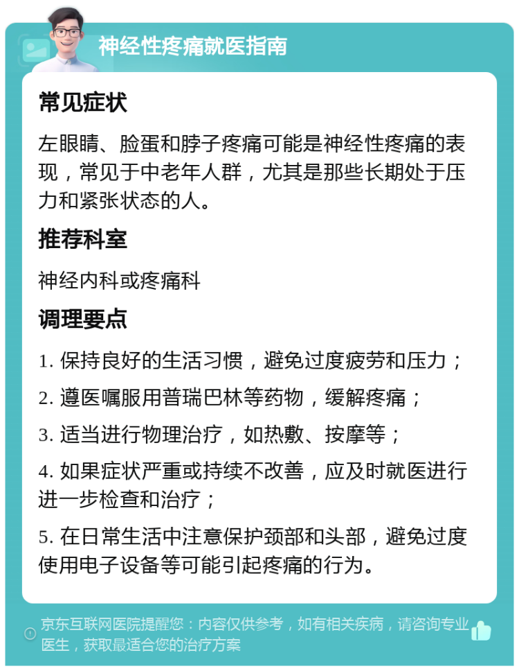 神经性疼痛就医指南 常见症状 左眼睛、脸蛋和脖子疼痛可能是神经性疼痛的表现，常见于中老年人群，尤其是那些长期处于压力和紧张状态的人。 推荐科室 神经内科或疼痛科 调理要点 1. 保持良好的生活习惯，避免过度疲劳和压力； 2. 遵医嘱服用普瑞巴林等药物，缓解疼痛； 3. 适当进行物理治疗，如热敷、按摩等； 4. 如果症状严重或持续不改善，应及时就医进行进一步检查和治疗； 5. 在日常生活中注意保护颈部和头部，避免过度使用电子设备等可能引起疼痛的行为。