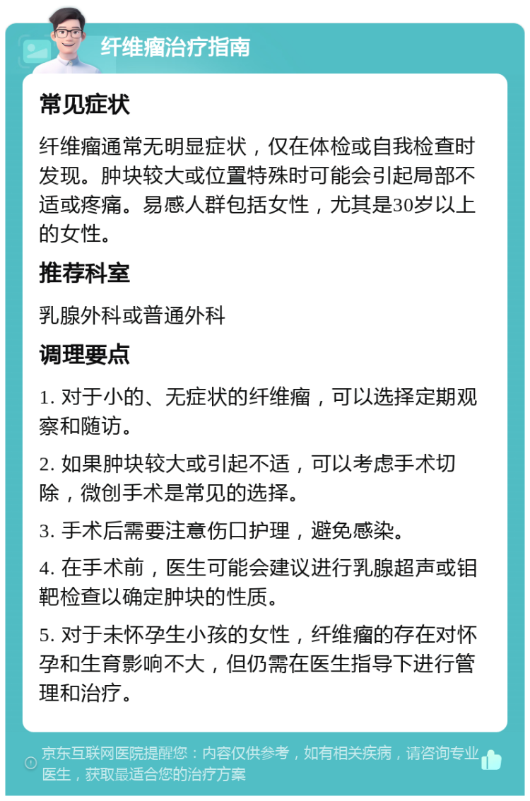 纤维瘤治疗指南 常见症状 纤维瘤通常无明显症状，仅在体检或自我检查时发现。肿块较大或位置特殊时可能会引起局部不适或疼痛。易感人群包括女性，尤其是30岁以上的女性。 推荐科室 乳腺外科或普通外科 调理要点 1. 对于小的、无症状的纤维瘤，可以选择定期观察和随访。 2. 如果肿块较大或引起不适，可以考虑手术切除，微创手术是常见的选择。 3. 手术后需要注意伤口护理，避免感染。 4. 在手术前，医生可能会建议进行乳腺超声或钼靶检查以确定肿块的性质。 5. 对于未怀孕生小孩的女性，纤维瘤的存在对怀孕和生育影响不大，但仍需在医生指导下进行管理和治疗。