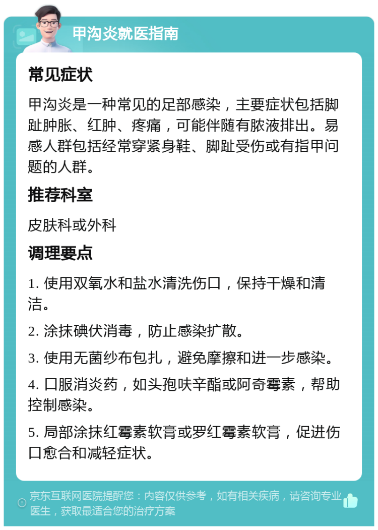 甲沟炎就医指南 常见症状 甲沟炎是一种常见的足部感染，主要症状包括脚趾肿胀、红肿、疼痛，可能伴随有脓液排出。易感人群包括经常穿紧身鞋、脚趾受伤或有指甲问题的人群。 推荐科室 皮肤科或外科 调理要点 1. 使用双氧水和盐水清洗伤口，保持干燥和清洁。 2. 涂抹碘伏消毒，防止感染扩散。 3. 使用无菌纱布包扎，避免摩擦和进一步感染。 4. 口服消炎药，如头孢呋辛酯或阿奇霉素，帮助控制感染。 5. 局部涂抹红霉素软膏或罗红霉素软膏，促进伤口愈合和减轻症状。