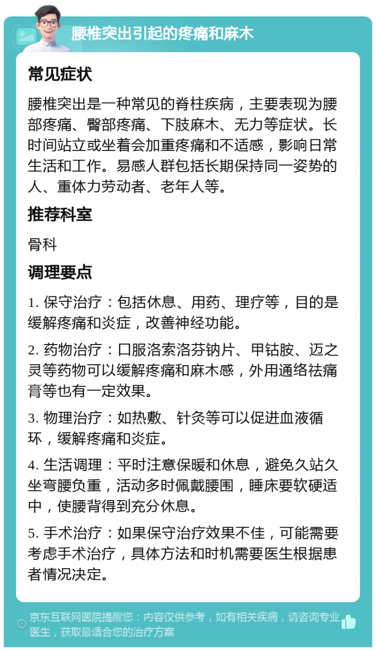 腰椎突出引起的疼痛和麻木 常见症状 腰椎突出是一种常见的脊柱疾病，主要表现为腰部疼痛、臀部疼痛、下肢麻木、无力等症状。长时间站立或坐着会加重疼痛和不适感，影响日常生活和工作。易感人群包括长期保持同一姿势的人、重体力劳动者、老年人等。 推荐科室 骨科 调理要点 1. 保守治疗：包括休息、用药、理疗等，目的是缓解疼痛和炎症，改善神经功能。 2. 药物治疗：口服洛索洛芬钠片、甲钴胺、迈之灵等药物可以缓解疼痛和麻木感，外用通络祛痛膏等也有一定效果。 3. 物理治疗：如热敷、针灸等可以促进血液循环，缓解疼痛和炎症。 4. 生活调理：平时注意保暖和休息，避免久站久坐弯腰负重，活动多时佩戴腰围，睡床要软硬适中，使腰背得到充分休息。 5. 手术治疗：如果保守治疗效果不佳，可能需要考虑手术治疗，具体方法和时机需要医生根据患者情况决定。