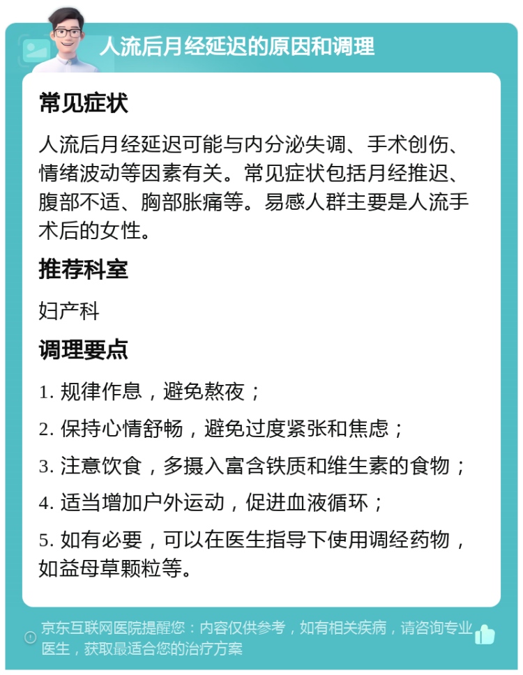 人流后月经延迟的原因和调理 常见症状 人流后月经延迟可能与内分泌失调、手术创伤、情绪波动等因素有关。常见症状包括月经推迟、腹部不适、胸部胀痛等。易感人群主要是人流手术后的女性。 推荐科室 妇产科 调理要点 1. 规律作息，避免熬夜； 2. 保持心情舒畅，避免过度紧张和焦虑； 3. 注意饮食，多摄入富含铁质和维生素的食物； 4. 适当增加户外运动，促进血液循环； 5. 如有必要，可以在医生指导下使用调经药物，如益母草颗粒等。