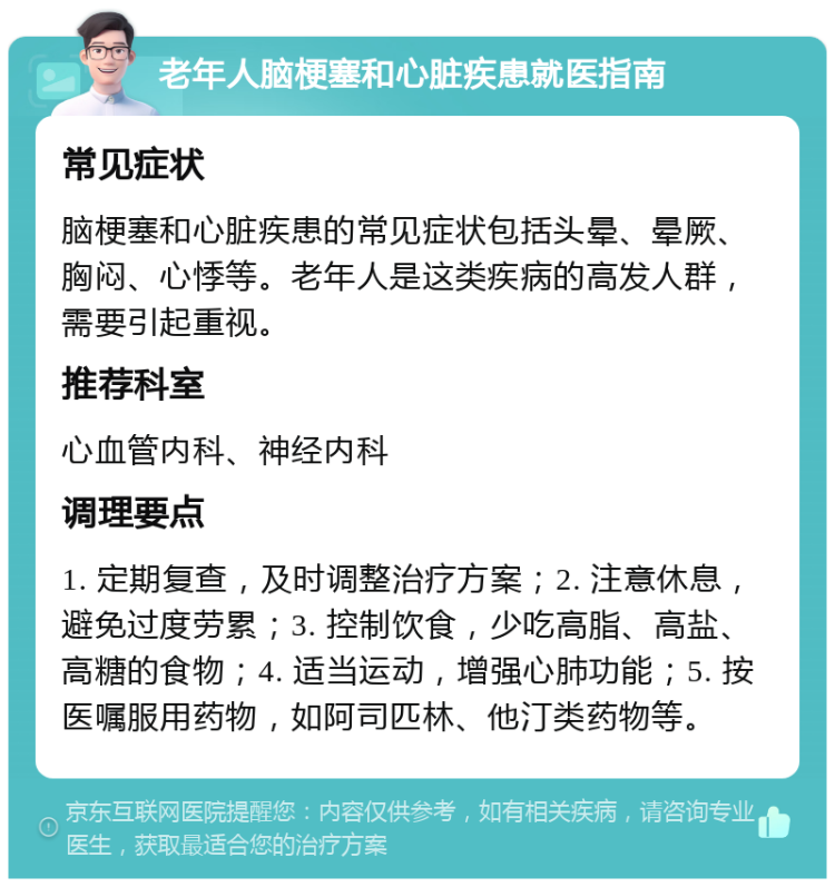 老年人脑梗塞和心脏疾患就医指南 常见症状 脑梗塞和心脏疾患的常见症状包括头晕、晕厥、胸闷、心悸等。老年人是这类疾病的高发人群，需要引起重视。 推荐科室 心血管内科、神经内科 调理要点 1. 定期复查，及时调整治疗方案；2. 注意休息，避免过度劳累；3. 控制饮食，少吃高脂、高盐、高糖的食物；4. 适当运动，增强心肺功能；5. 按医嘱服用药物，如阿司匹林、他汀类药物等。