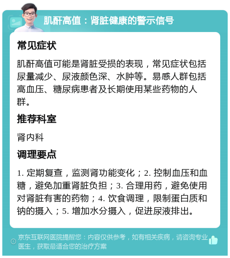 肌酐高值：肾脏健康的警示信号 常见症状 肌酐高值可能是肾脏受损的表现，常见症状包括尿量减少、尿液颜色深、水肿等。易感人群包括高血压、糖尿病患者及长期使用某些药物的人群。 推荐科室 肾内科 调理要点 1. 定期复查，监测肾功能变化；2. 控制血压和血糖，避免加重肾脏负担；3. 合理用药，避免使用对肾脏有害的药物；4. 饮食调理，限制蛋白质和钠的摄入；5. 增加水分摄入，促进尿液排出。