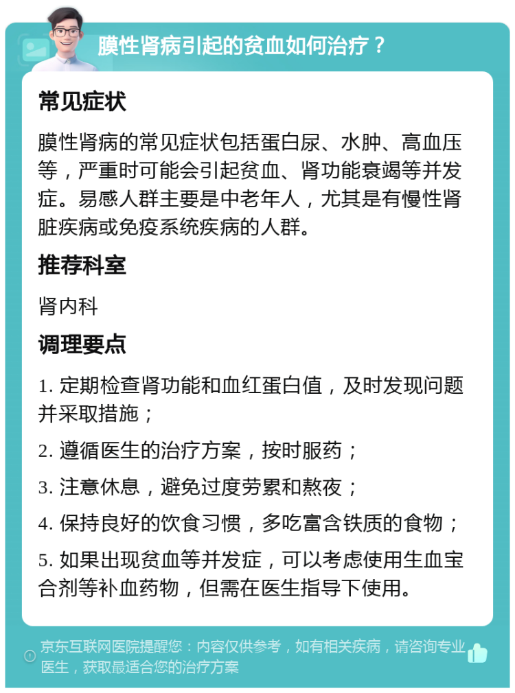 膜性肾病引起的贫血如何治疗？ 常见症状 膜性肾病的常见症状包括蛋白尿、水肿、高血压等，严重时可能会引起贫血、肾功能衰竭等并发症。易感人群主要是中老年人，尤其是有慢性肾脏疾病或免疫系统疾病的人群。 推荐科室 肾内科 调理要点 1. 定期检查肾功能和血红蛋白值，及时发现问题并采取措施； 2. 遵循医生的治疗方案，按时服药； 3. 注意休息，避免过度劳累和熬夜； 4. 保持良好的饮食习惯，多吃富含铁质的食物； 5. 如果出现贫血等并发症，可以考虑使用生血宝合剂等补血药物，但需在医生指导下使用。