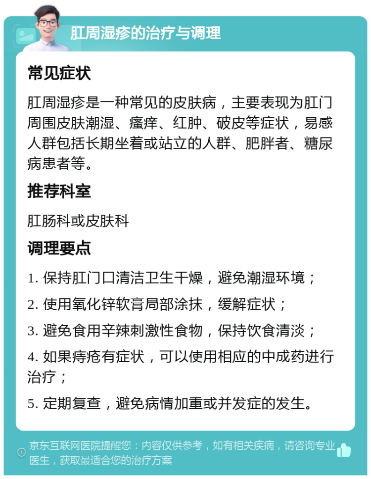 肛周湿疹的治疗与调理 常见症状 肛周湿疹是一种常见的皮肤病，主要表现为肛门周围皮肤潮湿、瘙痒、红肿、破皮等症状，易感人群包括长期坐着或站立的人群、肥胖者、糖尿病患者等。 推荐科室 肛肠科或皮肤科 调理要点 1. 保持肛门口清洁卫生干燥，避免潮湿环境； 2. 使用氧化锌软膏局部涂抹，缓解症状； 3. 避免食用辛辣刺激性食物，保持饮食清淡； 4. 如果痔疮有症状，可以使用相应的中成药进行治疗； 5. 定期复查，避免病情加重或并发症的发生。