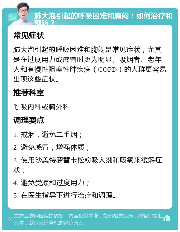 肺大泡引起的呼吸困难和胸闷：如何治疗和预防？ 常见症状 肺大泡引起的呼吸困难和胸闷是常见症状，尤其是在过度用力或感冒时更为明显。吸烟者、老年人和有慢性阻塞性肺疾病（COPD）的人群更容易出现这些症状。 推荐科室 呼吸内科或胸外科 调理要点 1. 戒烟，避免二手烟； 2. 避免感冒，增强体质； 3. 使用沙美特罗替卡松粉吸入剂和吸氧来缓解症状； 4. 避免受凉和过度用力； 5. 在医生指导下进行治疗和调理。