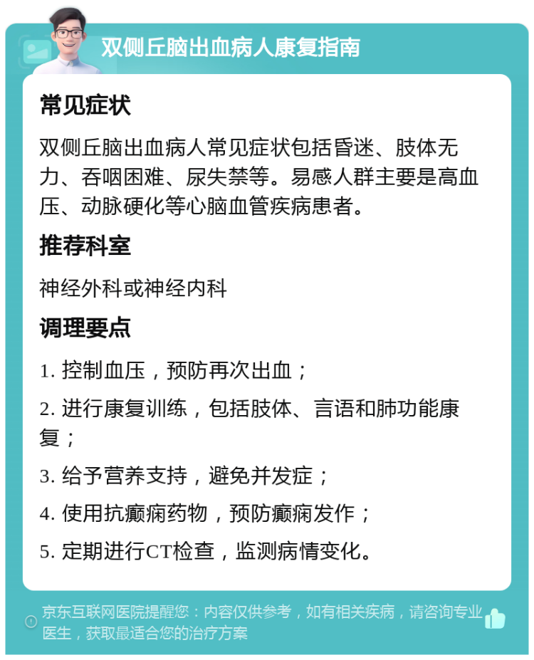 双侧丘脑出血病人康复指南 常见症状 双侧丘脑出血病人常见症状包括昏迷、肢体无力、吞咽困难、尿失禁等。易感人群主要是高血压、动脉硬化等心脑血管疾病患者。 推荐科室 神经外科或神经内科 调理要点 1. 控制血压，预防再次出血； 2. 进行康复训练，包括肢体、言语和肺功能康复； 3. 给予营养支持，避免并发症； 4. 使用抗癫痫药物，预防癫痫发作； 5. 定期进行CT检查，监测病情变化。