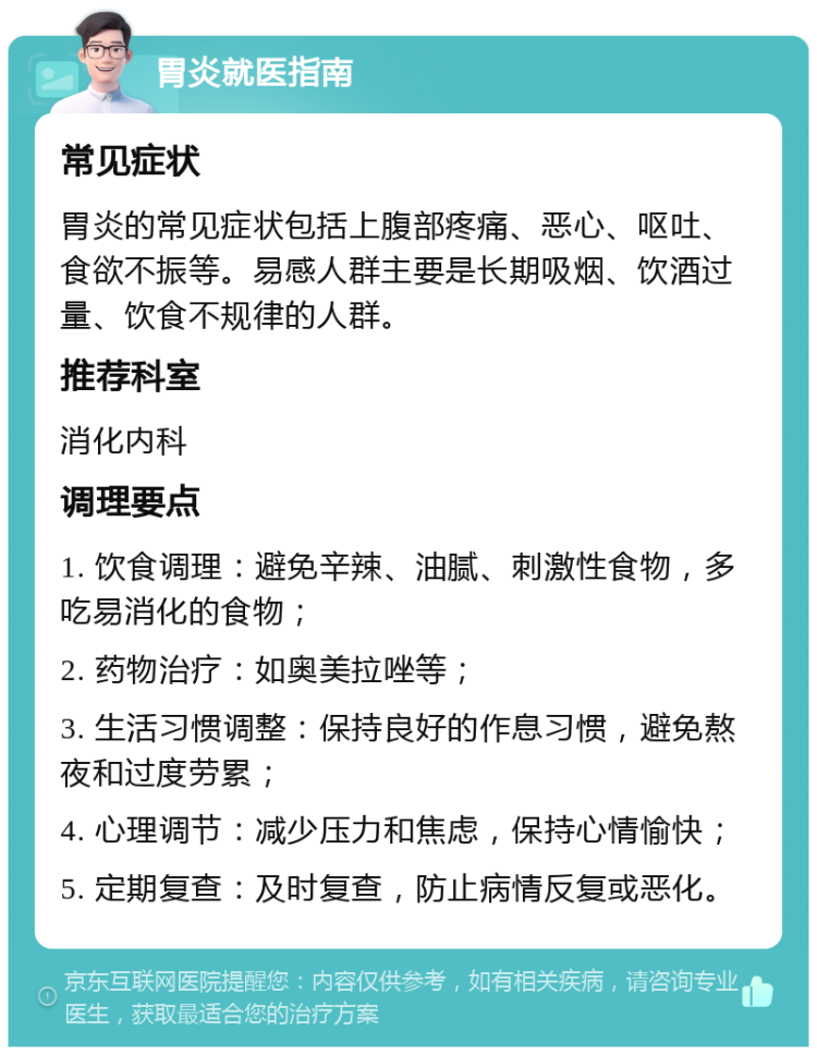 胃炎就医指南 常见症状 胃炎的常见症状包括上腹部疼痛、恶心、呕吐、食欲不振等。易感人群主要是长期吸烟、饮酒过量、饮食不规律的人群。 推荐科室 消化内科 调理要点 1. 饮食调理：避免辛辣、油腻、刺激性食物，多吃易消化的食物； 2. 药物治疗：如奥美拉唑等； 3. 生活习惯调整：保持良好的作息习惯，避免熬夜和过度劳累； 4. 心理调节：减少压力和焦虑，保持心情愉快； 5. 定期复查：及时复查，防止病情反复或恶化。