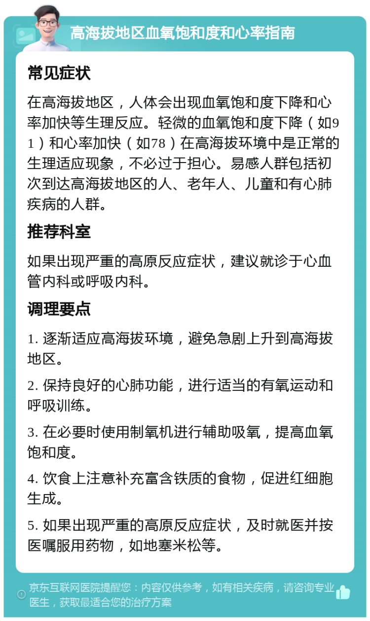 高海拔地区血氧饱和度和心率指南 常见症状 在高海拔地区，人体会出现血氧饱和度下降和心率加快等生理反应。轻微的血氧饱和度下降（如91）和心率加快（如78）在高海拔环境中是正常的生理适应现象，不必过于担心。易感人群包括初次到达高海拔地区的人、老年人、儿童和有心肺疾病的人群。 推荐科室 如果出现严重的高原反应症状，建议就诊于心血管内科或呼吸内科。 调理要点 1. 逐渐适应高海拔环境，避免急剧上升到高海拔地区。 2. 保持良好的心肺功能，进行适当的有氧运动和呼吸训练。 3. 在必要时使用制氧机进行辅助吸氧，提高血氧饱和度。 4. 饮食上注意补充富含铁质的食物，促进红细胞生成。 5. 如果出现严重的高原反应症状，及时就医并按医嘱服用药物，如地塞米松等。