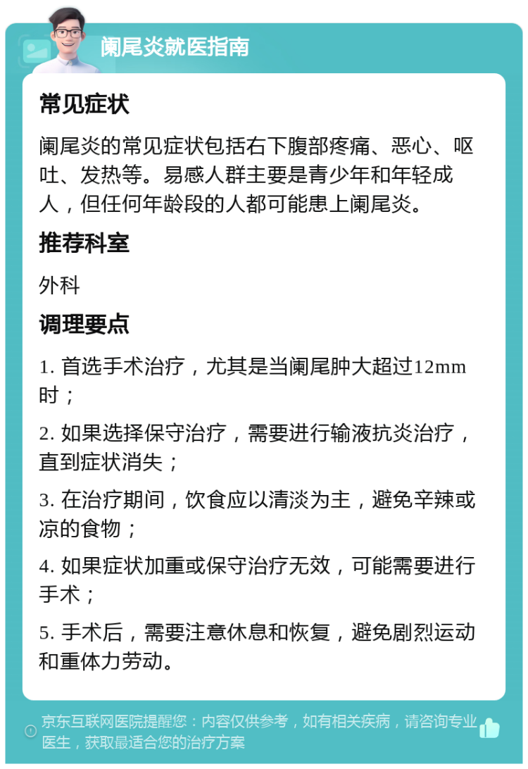 阑尾炎就医指南 常见症状 阑尾炎的常见症状包括右下腹部疼痛、恶心、呕吐、发热等。易感人群主要是青少年和年轻成人，但任何年龄段的人都可能患上阑尾炎。 推荐科室 外科 调理要点 1. 首选手术治疗，尤其是当阑尾肿大超过12mm时； 2. 如果选择保守治疗，需要进行输液抗炎治疗，直到症状消失； 3. 在治疗期间，饮食应以清淡为主，避免辛辣或凉的食物； 4. 如果症状加重或保守治疗无效，可能需要进行手术； 5. 手术后，需要注意休息和恢复，避免剧烈运动和重体力劳动。