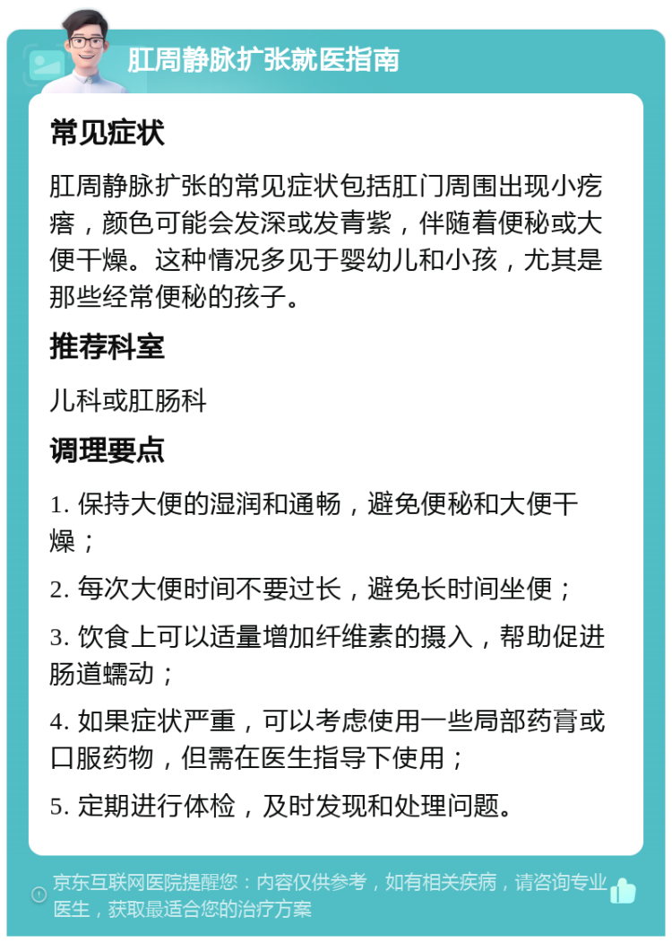 肛周静脉扩张就医指南 常见症状 肛周静脉扩张的常见症状包括肛门周围出现小疙瘩，颜色可能会发深或发青紫，伴随着便秘或大便干燥。这种情况多见于婴幼儿和小孩，尤其是那些经常便秘的孩子。 推荐科室 儿科或肛肠科 调理要点 1. 保持大便的湿润和通畅，避免便秘和大便干燥； 2. 每次大便时间不要过长，避免长时间坐便； 3. 饮食上可以适量增加纤维素的摄入，帮助促进肠道蠕动； 4. 如果症状严重，可以考虑使用一些局部药膏或口服药物，但需在医生指导下使用； 5. 定期进行体检，及时发现和处理问题。