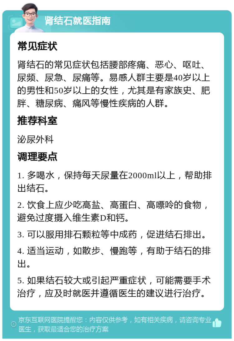 肾结石就医指南 常见症状 肾结石的常见症状包括腰部疼痛、恶心、呕吐、尿频、尿急、尿痛等。易感人群主要是40岁以上的男性和50岁以上的女性，尤其是有家族史、肥胖、糖尿病、痛风等慢性疾病的人群。 推荐科室 泌尿外科 调理要点 1. 多喝水，保持每天尿量在2000ml以上，帮助排出结石。 2. 饮食上应少吃高盐、高蛋白、高嘌呤的食物，避免过度摄入维生素D和钙。 3. 可以服用排石颗粒等中成药，促进结石排出。 4. 适当运动，如散步、慢跑等，有助于结石的排出。 5. 如果结石较大或引起严重症状，可能需要手术治疗，应及时就医并遵循医生的建议进行治疗。