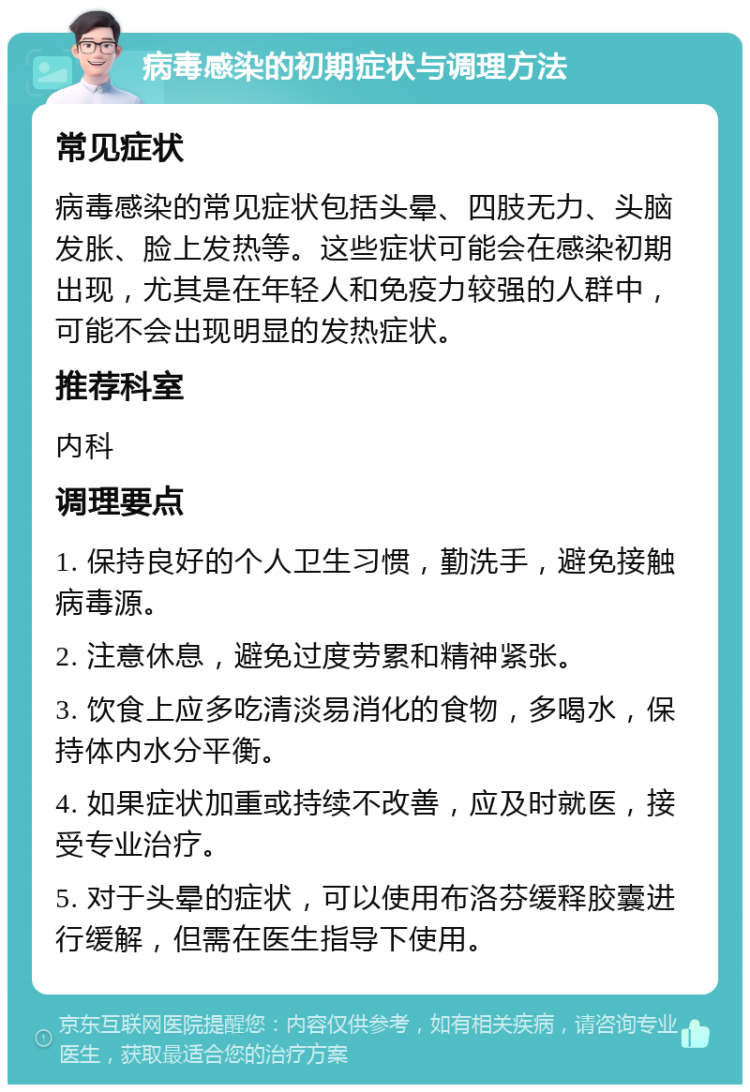 病毒感染的初期症状与调理方法 常见症状 病毒感染的常见症状包括头晕、四肢无力、头脑发胀、脸上发热等。这些症状可能会在感染初期出现，尤其是在年轻人和免疫力较强的人群中，可能不会出现明显的发热症状。 推荐科室 内科 调理要点 1. 保持良好的个人卫生习惯，勤洗手，避免接触病毒源。 2. 注意休息，避免过度劳累和精神紧张。 3. 饮食上应多吃清淡易消化的食物，多喝水，保持体内水分平衡。 4. 如果症状加重或持续不改善，应及时就医，接受专业治疗。 5. 对于头晕的症状，可以使用布洛芬缓释胶囊进行缓解，但需在医生指导下使用。