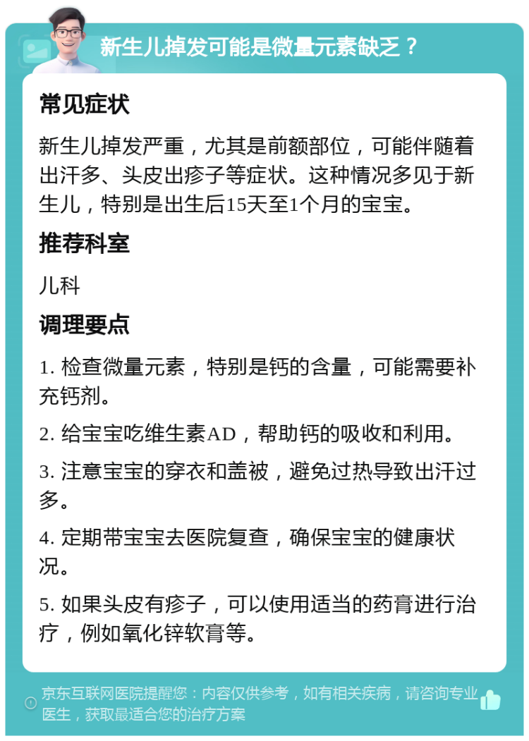 新生儿掉发可能是微量元素缺乏？ 常见症状 新生儿掉发严重，尤其是前额部位，可能伴随着出汗多、头皮出疹子等症状。这种情况多见于新生儿，特别是出生后15天至1个月的宝宝。 推荐科室 儿科 调理要点 1. 检查微量元素，特别是钙的含量，可能需要补充钙剂。 2. 给宝宝吃维生素AD，帮助钙的吸收和利用。 3. 注意宝宝的穿衣和盖被，避免过热导致出汗过多。 4. 定期带宝宝去医院复查，确保宝宝的健康状况。 5. 如果头皮有疹子，可以使用适当的药膏进行治疗，例如氧化锌软膏等。