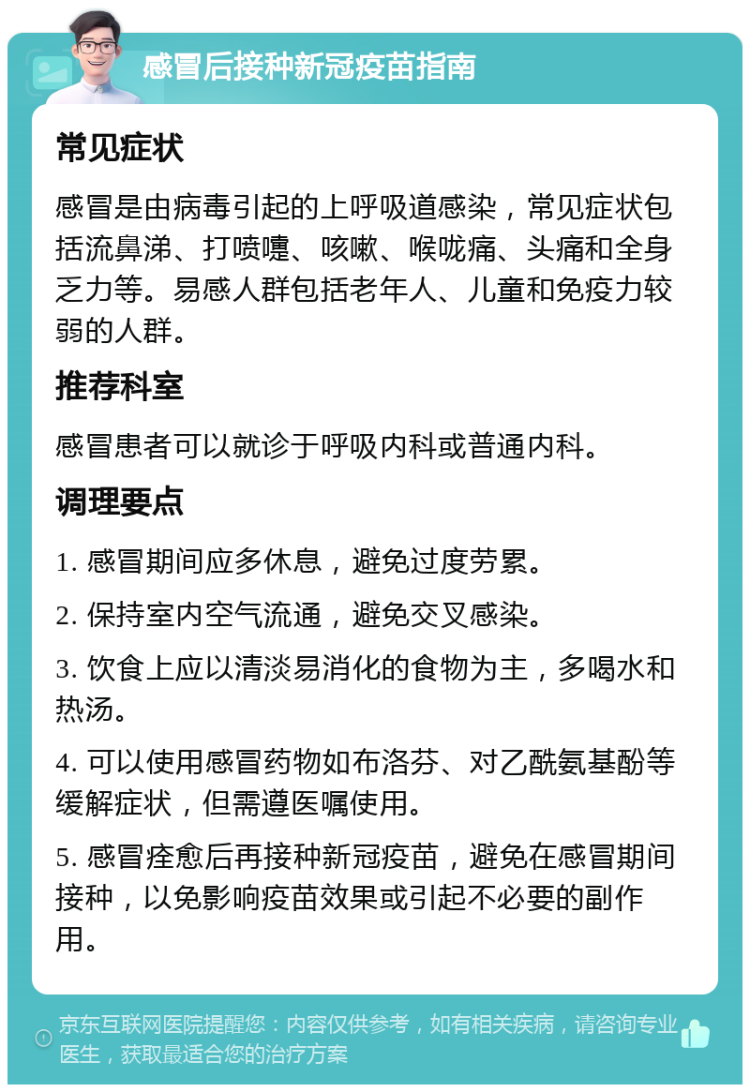 感冒后接种新冠疫苗指南 常见症状 感冒是由病毒引起的上呼吸道感染，常见症状包括流鼻涕、打喷嚏、咳嗽、喉咙痛、头痛和全身乏力等。易感人群包括老年人、儿童和免疫力较弱的人群。 推荐科室 感冒患者可以就诊于呼吸内科或普通内科。 调理要点 1. 感冒期间应多休息，避免过度劳累。 2. 保持室内空气流通，避免交叉感染。 3. 饮食上应以清淡易消化的食物为主，多喝水和热汤。 4. 可以使用感冒药物如布洛芬、对乙酰氨基酚等缓解症状，但需遵医嘱使用。 5. 感冒痊愈后再接种新冠疫苗，避免在感冒期间接种，以免影响疫苗效果或引起不必要的副作用。