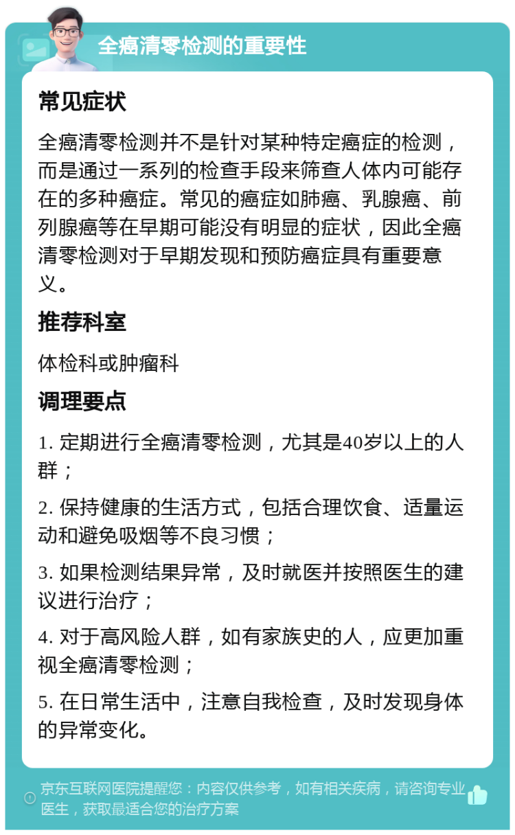 全癌清零检测的重要性 常见症状 全癌清零检测并不是针对某种特定癌症的检测，而是通过一系列的检查手段来筛查人体内可能存在的多种癌症。常见的癌症如肺癌、乳腺癌、前列腺癌等在早期可能没有明显的症状，因此全癌清零检测对于早期发现和预防癌症具有重要意义。 推荐科室 体检科或肿瘤科 调理要点 1. 定期进行全癌清零检测，尤其是40岁以上的人群； 2. 保持健康的生活方式，包括合理饮食、适量运动和避免吸烟等不良习惯； 3. 如果检测结果异常，及时就医并按照医生的建议进行治疗； 4. 对于高风险人群，如有家族史的人，应更加重视全癌清零检测； 5. 在日常生活中，注意自我检查，及时发现身体的异常变化。