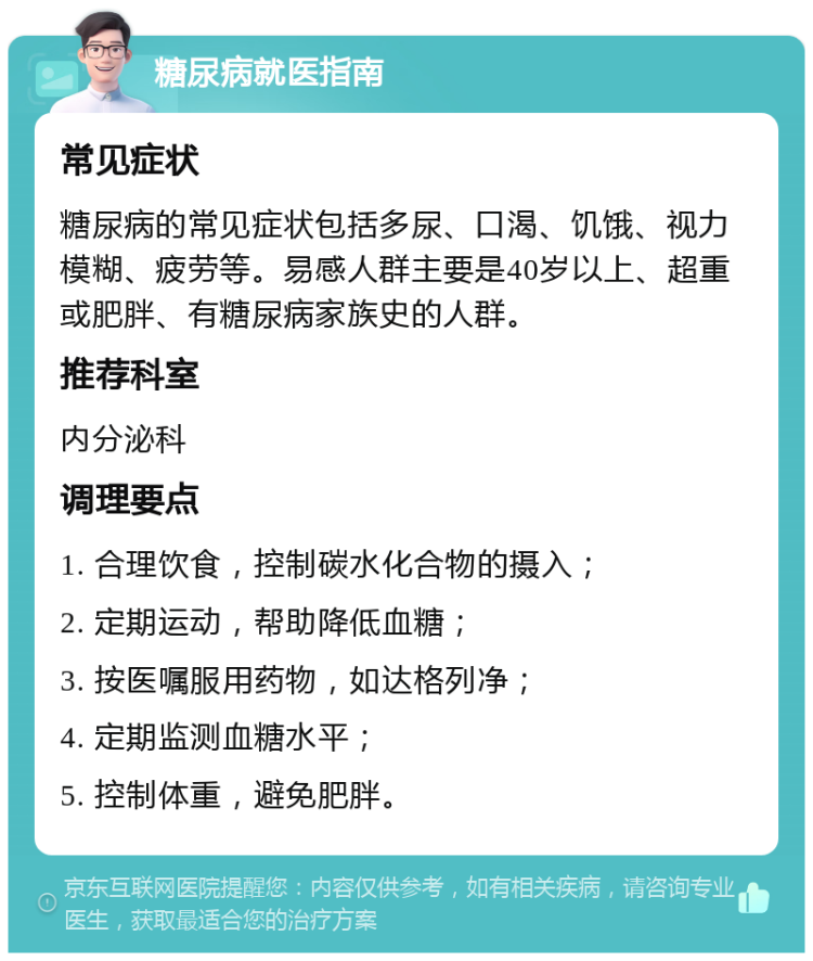 糖尿病就医指南 常见症状 糖尿病的常见症状包括多尿、口渴、饥饿、视力模糊、疲劳等。易感人群主要是40岁以上、超重或肥胖、有糖尿病家族史的人群。 推荐科室 内分泌科 调理要点 1. 合理饮食，控制碳水化合物的摄入； 2. 定期运动，帮助降低血糖； 3. 按医嘱服用药物，如达格列净； 4. 定期监测血糖水平； 5. 控制体重，避免肥胖。