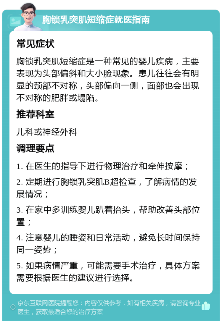 胸锁乳突肌短缩症就医指南 常见症状 胸锁乳突肌短缩症是一种常见的婴儿疾病，主要表现为头部偏斜和大小脸现象。患儿往往会有明显的颈部不对称，头部偏向一侧，面部也会出现不对称的肥胖或塌陷。 推荐科室 儿科或神经外科 调理要点 1. 在医生的指导下进行物理治疗和牵伸按摩； 2. 定期进行胸锁乳突肌B超检查，了解病情的发展情况； 3. 在家中多训练婴儿趴着抬头，帮助改善头部位置； 4. 注意婴儿的睡姿和日常活动，避免长时间保持同一姿势； 5. 如果病情严重，可能需要手术治疗，具体方案需要根据医生的建议进行选择。