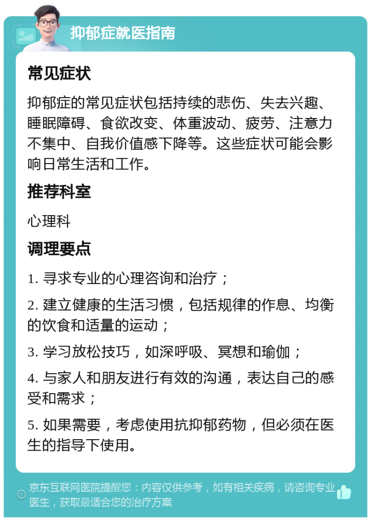 抑郁症就医指南 常见症状 抑郁症的常见症状包括持续的悲伤、失去兴趣、睡眠障碍、食欲改变、体重波动、疲劳、注意力不集中、自我价值感下降等。这些症状可能会影响日常生活和工作。 推荐科室 心理科 调理要点 1. 寻求专业的心理咨询和治疗； 2. 建立健康的生活习惯，包括规律的作息、均衡的饮食和适量的运动； 3. 学习放松技巧，如深呼吸、冥想和瑜伽； 4. 与家人和朋友进行有效的沟通，表达自己的感受和需求； 5. 如果需要，考虑使用抗抑郁药物，但必须在医生的指导下使用。